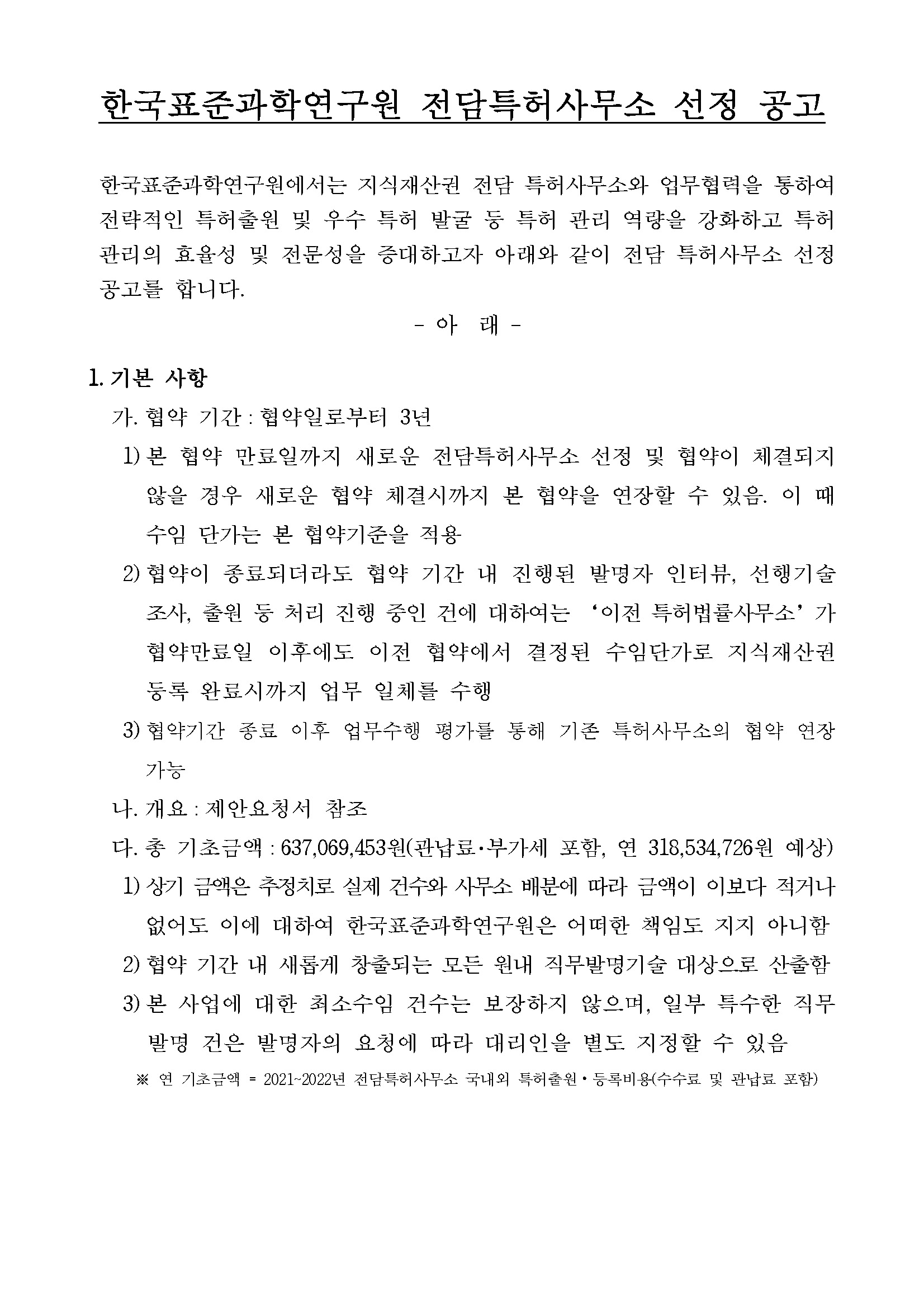 한국표준과학연구원 전담특허사무소 선정 공고         한국표준과학연구원에서는 지식재산권 전담 특허사무소와 업무협력을 통하여 전략적인 특허출원 및 우수 특허 발굴 등 특허 관리 역량을 강화하고 특허          관리의 효율성 및 전문성을 증대하고자 아래와 같이 전담 특허사무소 선정 공고를 합니다.         아래         1. 기본 사항         가. 협약 기간 : 협약일로부터 3년         1) 본 협약 만료일까지 새로운 전담특허사무소 선정 및 협약이 체결되지 않을 경우 새로운 협약 체결시까지 본 협약을 연장할 수 있음.          이 때 수임 단가는 본 협약기준을 적용         2) 협약이 종료되더라도 협약 기간 내 진행된 발명자 인터뷰, 선행기술 조사, 출원 등 처리 진행 중인 건에 대하여는 '이전 특허법률사무소'가          협약만료일 이후에도 이전 협약에서 결정된 수임단가로 지식재산권 등록 완료시까지 업무 일체를 수행         3) 협약기간 종료 이후 업무수행 평가를 통해 기존 특허사무소의 협약 연장 가능         나. 개요 : 제안요청서 참조         다. 총 기초금액 : 637,069,453원(관납료·부가세 포함, 연 318,534,726원 예상)          1) 상기 금액은 추정치로 실제 건수와 사무소 배분에 따라 금액이 이보다 적거나 없어도 이에 대하여 한국표준과학연구원은 어떠한 책임도 지지 아니함          2) 협약 기간 내 새롭게 창출되는 모든 원내 직무발명기술 대상으로 산출함          3) 본 사업에 대한 최소수임 건수는 보장하지 않으며, 일부 특수한 직무 발명 건은 발명자의 요청에 따라 대리인을 별도 지정할 수 있음         ※연 기초금액 = 2021-2022년 전담특허사무소 국내외 특허출원·등록비용(수수료 및 관납료 포함)